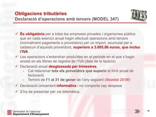 18
Obligacions tributàries
Declaració d’operacions amb tercers (MODEL 347)
 És obligatòria per a totes les empreses privades i organismes públics
que en cada exercici anual hagin efectuat operacions amb tercers
(normalment pagaments a proveïdors) per un import, acumulat per a
cadascun d’aquests proveïdors, superiors a 3.005,06 euros, que inclou
l’IVA
 Les operacions s’entendran produïdes en el període en el que s’hagin
anotat en els llibres de registre de l’IVA (data de la factura)
 Declaració anual desglossada per trimestres
- Cal relacionar tots els proveïdors que superin el límit anual de
facturació
- Termini de l’1 al 31 de gener de l’any següent (Novetat 2019!)
 Declaració únicament informativa i no comporta cap despesa
 S’ha de presentar per via telemàtica.
 