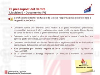 3
El pressupost del Centre
Liquidació - Documents (IV)
9
Certificat del director en funció de la seva responsabilitat en referència a
la gestió econòmica:
 Document format per diferents blocs relatius a la gestió econòmica (pressupost,
comptabilitat, tancament, etc.), cadascun dels quals conté una sèrie d’ítems bàsics
de com s’ha de dur a terme la gestió econòmica d’un centre educatiu públic.
 Document amb el qual el director corroborarà que en el centre s’està fent una
correcta gestió econòmica, aplicant la normativa vigent.
 Document que facilitarà als Serveis Territorials el seguiment tant de les liquidacions
econòmiques dels centres com del relleu en la direcció del centre.
 S’ha presentat per primera vegada al 2018, acompanyant a la liquidació de
l’exercici 2017.
 Es fa directament a Esfer@ emplenant un formulari i extraient el document
corresponent.
 