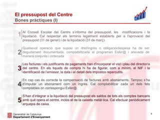 4
El pressupost del Centre
Bones pràctiques (I)
Al Consell Escolar del Centre s’informa del pressupost, les modificacions i la
liquidació. Cal respectar els terminis legalment establerts per a l'aprovació del
pressupost (31 de gener) i de la liquidació (31 de març).
1
Qualsevol operació que suposi un dret/ingrés o obligació/despesa ha de ser
degudament documentada, comptabilitzada al programari Esfer@ i arxivada de
manera conjunta i ordenada
2
Les factures i els justificants de pagaments han d'incorporar el vist i plau del director/a
del centre. En els tiquets de compra hi ha de figurar, com a mínim, el NIF i la
identificació de l’emissor, la data i el detall dels impostos repercutits.
3
En cap cas és correcte la compensació de factures amb abonaments. Tampoc s’ha
d’imputar un abonament com un ingrés. Cal comptabilitzar cada un dels fets
comptables on correspongui Esfer@.
4
S’han d’integrar a la liquidació del pressupost els saldos de tots els comptes bancaris
amb què opera el centre, inclòs el de la caixeta metàl·lica. Cal efectuar periòdicament
arquejos de caixa.
5
 