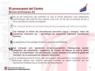 5
El pressupost del Centre
Bones pràctiques (II)
No es pot subscriure cap contracte en què el centre adquireixi unes obligacions
econòmiques més enllà de l’any natural o del curs. En tot cas el contracte és per a
l’any natural/curs escolar prorrogable.
6
Per a imports elevats és necessari disposar de pressupostos de més d’un proveïdor.7
Cal restringir al màxim les domiciliacions bancàries (aigua i energia), reduir els
pagaments mitjançant xec, i generalitzar els pagaments mitjançant transferència
bancària.
8
La signatura en els comptes ha de ser conjunta i no indistinta.9
Cal computar com operacions extrapressupostàries: l’assegurança escolar
obligatòria, els cobraments i pagaments de fiances, les beques en què el centre
només fa d’intermediari i les del menjador escolar (excepte si el centre fa gestió del
menjador i té un pressupost de menjador diferenciat).
10
Les sortides/excursions formen part de la gestió pressupostària i cal garantir que els
potencials dèficits que originin aquestes activitats no siguin assumits per les
aportacions finalistes que el centre rep del Departament.
11
 