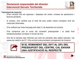 8
Declaració responsable del director
Intervenció Serveis Territorials
SI EL ROMANENT DEL 2017 AL 20% DEL
PRESSUPOST DEL CENTRE, CAL ENVIAR
UNA JUSTIFICACIÓ AL RESPECTE
 