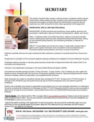 SECRETARY

                                           This position maintains files; answers multi-line phones; completes overtime reports;
                                           writes memos, takes meeting minutes; maintains copy machine and general office
                                           equipment and supplies; provides clerical and administrative support to security
                                           supervisors and staff; and performs other duties appropriate to the assignment.

                                           KNOWLEDGE, SKILLS, AND ABILITIES (KSAs):

                                           KNOWLEDGE: Of office practices and procedures; proper spelling, grammar and
                                           punctuation; mathematics; style and format of correspondence, reports, and memos.

                                           SKILL: In following written and verbal instructions; setting up and typing complex
                                           reports; collecting and organizing data; taking/transcribing meeting minutes; setting
                                           up and maintaining filing systems; and maintaining schedules or calendar for
                                           supervisors.

                                           ABILITY: To type letters and memos from notes or rough drafts; research files to
                                           gather and/or update information; learn and adhere to Arizona Department of
                                           Corrections policies and procedures; and work in a prison environment.

Preferred candidate will have two years professional office experience; proficient at using Microsoft Word, Excel and e-
mail.

Employment is contingent on the successful applicant passing a background investigation and pre-employment drug test.

Employees seeking a transfer or voluntary grade decrease should refer to Department Order 504, Section 504.16, for
instructions and requirements.

Positions in this classification participate in the Arizona State Retirement System (ASRS).

Comprehensive benefits package includes 12 days sick leave, 12 days vacation, and 10 holidays per year; health and
dental insurance; retirement plan; life insurance; and long-term disability insurance. Optional employee benefits include
short-term disability, deferred compensation, and supplemental life insurance.

State employees are subject to mandatory furlough days scheduled for FY 2011 (6 days) and in FY 2012 (6 days). A
furlough is time off without pay and equals 8 hours per day for full-time employees and is pro-rated for part-time
employees.

Persons with a disability may request a reasonable accommodation such as a sign language interpreter or an alternative
format by contacting the Employment Unit Manager at (602) 771-2100. Requests should be made as early as possible to
allow time to arrange the accommodation. Arizona State Government is an AA/EOE/ADA Reasonable Accommodation
Employer.

 How to Apply: Get a referral card from YPIC, and apply online at www.azstatejobs.gov/internal. Create an account and copy-and-
paste or build your resume online. Once you have received a confirmation that your account and resume have been established, you
must still apply for the position for which you are interested.
 Apply for the position by clicking on the “apply button” for each announcement. Be sure to print the “confirmation page” as it is your
record that you have successfully applied for the position. Attach the YPIC referral card to your confirmation and have it ready to
present if you are called for an interview.


                  3834 W. 16th Street • 928-329-0990 • Fax: 928-782-9558TTY (928) 329-6466 • www.ypic.com

                  YPIC is an equal opportunity employer/program. Auxiliary aids and services  are available upon request to individuals with  disabilities.  
                  YPIC es un empleador que ofrece Igualdad De Oportunidades /Programas Se le Haran Disponible Cuando Solicite Ayuda Auxiliar Y Servicios 
                  Adicionales Para Personas Con Incapacidades. 
 