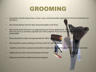 GROOMING
•   A secretary should always have a clean, neat, and businesslike appearance from the head down to
    the feet.2.

•   She should always look her best and presentable at all times

•   She should show that she is an organized person by her appearance. This is obviously true because
    how can you as a secretary organize your work properly if you can not even make yourself
    presentable

•   Dress should be simple and appropriate for office wear

•   She should be sweet-smelling at all times with the right fragrance

•   Jewelries and other accessories should be simple and well-coordinated with her basic wardrobe

•   Fingernails are well cared and properly trimmed

•   Make-up should be suitable and evenly applied
 