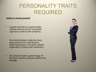 PERSONALITY TRAITS
                  REQUIRED
Ability to build goodwill


•   A good secretary is a good public
    relation person of her immediate
    superior as well as the company.


•   She should always make her boss
    looks good to his subordinates,
    fellow executives, and other people
    especially to clients and customers.


•   She should create a good image of
    the boss and the company where she
    belongs
 