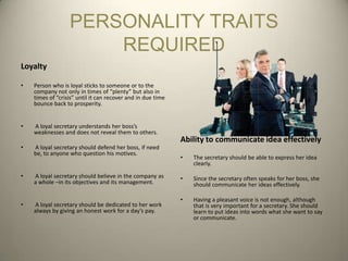 PERSONALITY TRAITS
                      REQUIRED
Loyalty

•   Person who is loyal sticks to someone or to the
    company not only in times of “plenty” but also in
    times of “crisis” until it can recover and in due time
    bounce back to prosperity.


•   A loyal secretary understands her boss’s
    weaknesses and does not reveal them to others.
                                                             Ability to communicate idea effectively
•   A loyal secretary should defend her boss, if need
    be, to anyone who question his motives.
                                                             •   The secretary should be able to express her idea
                                                                 clearly.

•   A loyal secretary should believe in the company as       •   Since the secretary often speaks for her boss, she
    a whole –in its objectives and its management.               should communicate her ideas effectively.

                                                             •   Having a pleasant voice is not enough, although
•   A loyal secretary should be dedicated to her work            that is very important for a secretary. She should
    always by giving an honest work for a day’s pay.             learn to put ideas into words what she want to say
                                                                 or communicate.
 