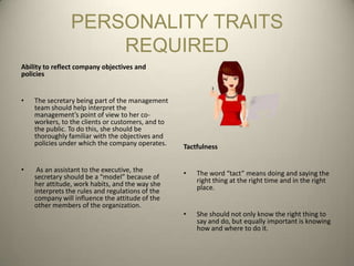 PERSONALITY TRAITS
                    REQUIRED
Ability to reflect company objectives and
policies


•   The secretary being part of the management
    team should help interpret the
    management’s point of view to her co-
    workers, to the clients or customers, and to
    the public. To do this, she should be
    thoroughly familiar with the objectives and
    policies under which the company operates.     Tactfulness


•    As an assistant to the executive, the         •   The word “tact” means doing and saying the
    secretary should be a “model” because of           right thing at the right time and in the right
    her attitude, work habits, and the way she         place.
    interprets the rules and regulations of the
    company will influence the attitude of the
    other members of the organization.
                                                   •   She should not only know the right thing to
                                                       say and do, but equally important is knowing
                                                       how and where to do it.
 