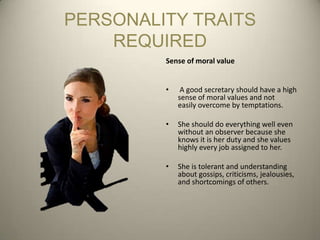 PERSONALITY TRAITS
    REQUIRED
         Sense of moral value


         •    A good secretary should have a high
             sense of moral values and not
             easily overcome by temptations.

         •   She should do everything well even
             without an observer because she
             knows it is her duty and she values
             highly every job assigned to her.

         •   She is tolerant and understanding
             about gossips, criticisms, jealousies,
             and shortcomings of others.
 