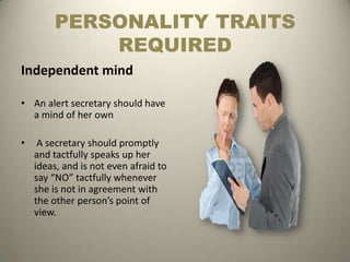 PERSONALITY TRAITS
            REQUIRED
Independent mind

• An alert secretary should have
  a mind of her own

•    A secretary should promptly
    and tactfully speaks up her
    ideas, and is not even afraid to
    say “NO” tactfully whenever
    she is not in agreement with
    the other person’s point of
    view.
 