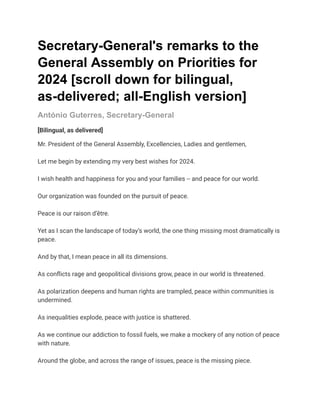 Secretary-General's remarks to the
General Assembly on Priorities for
2024 [scroll down for bilingual,
as-delivered; all-English version]
António Guterres, Secretary-General
[Bilingual, as delivered]
Mr. President of the General Assembly, Excellencies, Ladies and gentlemen,
Let me begin by extending my very best wishes for 2024.
I wish health and happiness for you and your families -- and peace for our world.
Our organization was founded on the pursuit of peace.
Peace is our raison d’être.
Yet as I scan the landscape of today’s world, the one thing missing most dramatically is
peace.
And by that, I mean peace in all its dimensions.
As conflicts rage and geopolitical divisions grow, peace in our world is threatened.
As polarization deepens and human rights are trampled, peace within communities is
undermined.
As inequalities explode, peace with justice is shattered.
As we continue our addiction to fossil fuels, we make a mockery of any notion of peace
with nature.
Around the globe, and across the range of issues, peace is the missing piece.
 