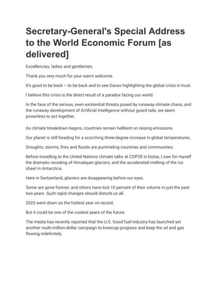 Secretary-General's Special Address
to the World Economic Forum [as
delivered]
Excellencies, ladies and gentlemen,
Thank you very much for your warm welcome.
It’s good to be back – to be back and to see Davos highlighting the global crisis in trust.
I believe this crisis is the direct result of a paradox facing our world.
In the face of the serious, even existential threats posed by runaway climate chaos, and
the runaway development of Artificial Intelligence without guard rails, we seem
powerless to act together.
As climate breakdown begins, countries remain hellbent on raising emissions.
Our planet is still heading for a scorching three-degree increase in global temperatures,
Droughts, storms, fires and floods are pummeling countries and communities.
Before travelling to the United Nations climate talks at COP28 in Dubai, I saw for myself
the dramatic receding of Himalayan glaciers, and the accelerated melting of the ice
sheet in Antarctica.
Here in Switzerland, glaciers are disappearing before our eyes.
Some are gone forever; and others have lost 10 percent of their volume in just the past
two years. Such rapid changes should disturb us all.
2023 went down as the hottest year on record.
But it could be one of the coolest years of the future.
The media has recently reported that the U.S. fossil fuel industry has launched yet
another multi-million-dollar campaign to kneecap progress and keep the oil and gas
flowing indefinitely.
 