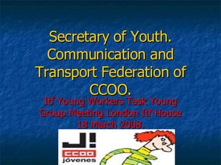 Secretary of Youth. Communication and Transport Federation of CCOO. Itf Young Workers Task Young Group Meeting London Itf House 18 March 2008. 