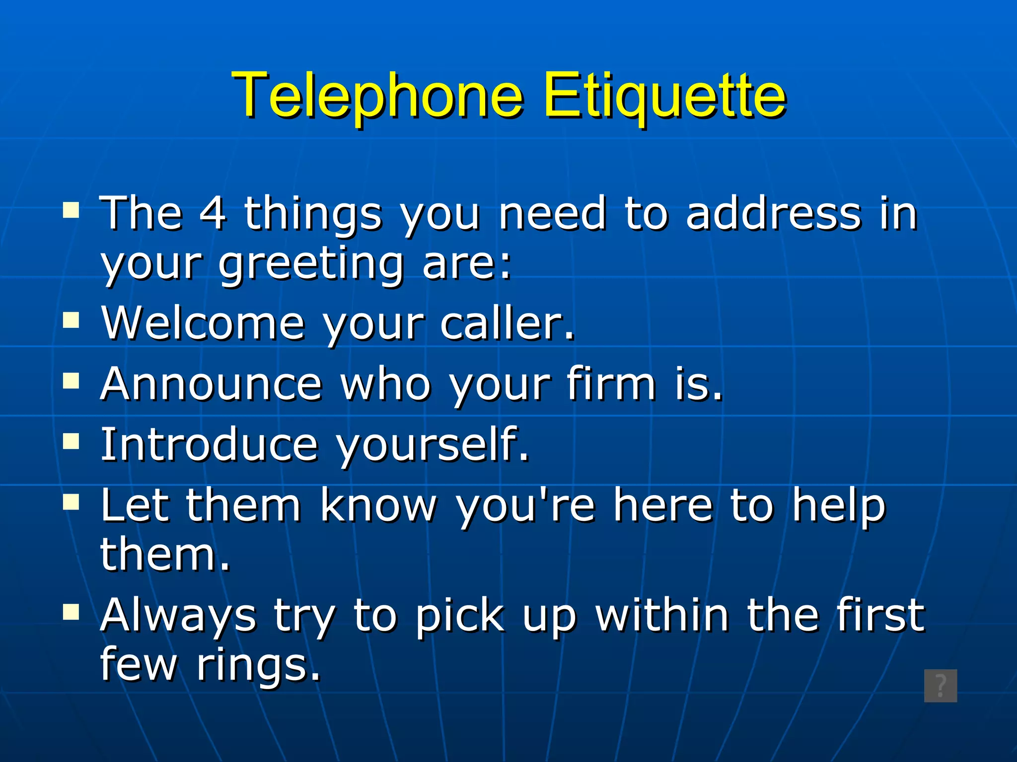 Telephone Etiquette The 4 things you need to address in your greeting are: Welcome your caller. Announce who your firm is. Introduce yourself.  Let them know you're here to help them. Always try to pick up within the first few rings. 