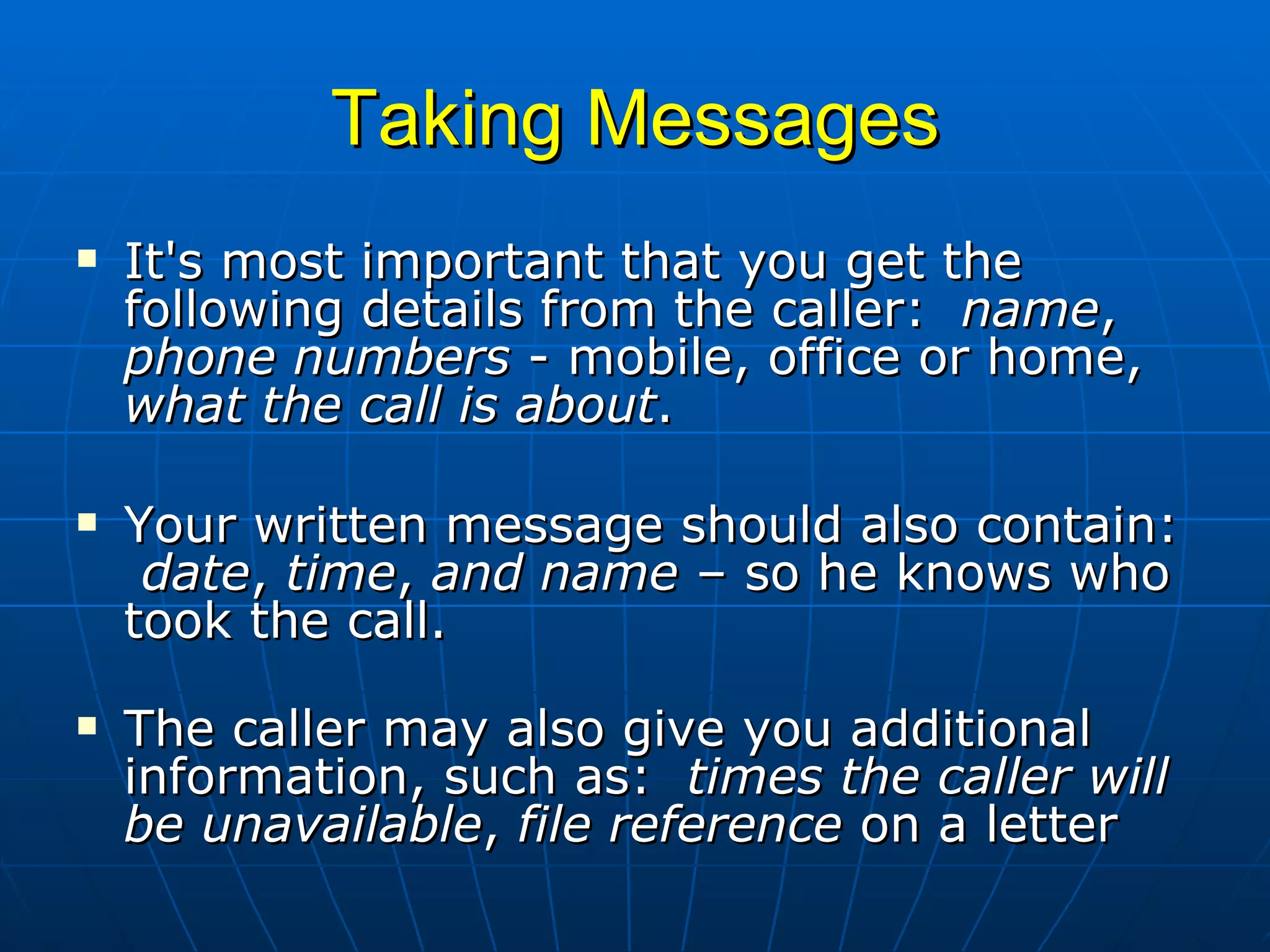 Taking Messages It's most important that you get the following details from the caller:  name ,  phone numbers  - mobile, office or home,  what the call is about . Your written message should also contain:  date ,  time ,  and name  – so he knows who took the call. The caller may also give you additional information, such as:  times the caller will be unavailable ,  file reference  on a letter 