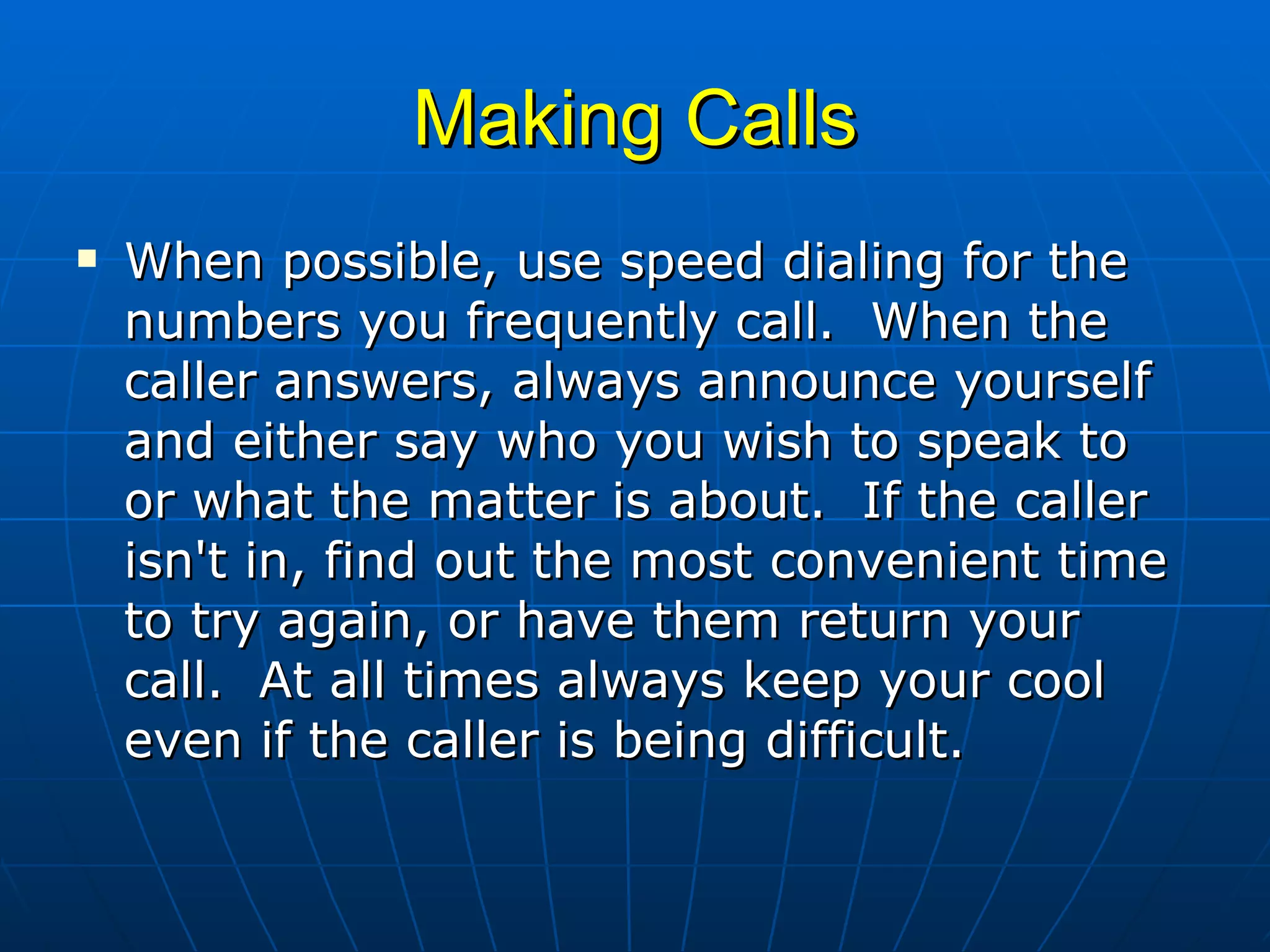 Making Calls When possible, use speed dialing for the numbers you frequently call.  When the caller answers, always announce yourself and either say who you wish to speak to or what the matter is about.  If the caller isn't in, find out the most convenient time to try again, or have them return your call.  At all times always keep your cool even if the caller is being difficult.  