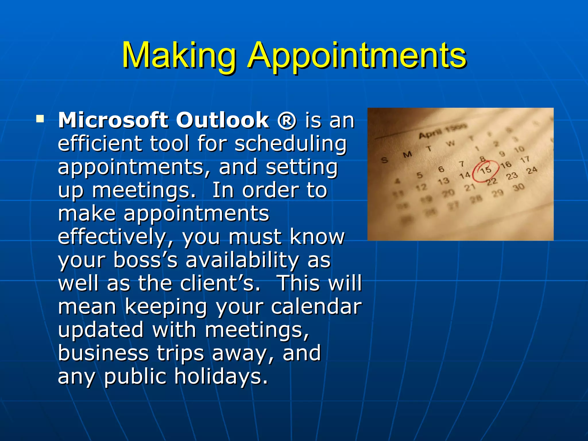 Making Appointments Microsoft Outlook ®  is an efficient tool for scheduling appointments, and setting up meetings.  In order to make appointments effectively, you must know your boss’s availability as well as the client’s.  This will mean keeping your calendar updated with meetings, business trips away, and any public holidays. 