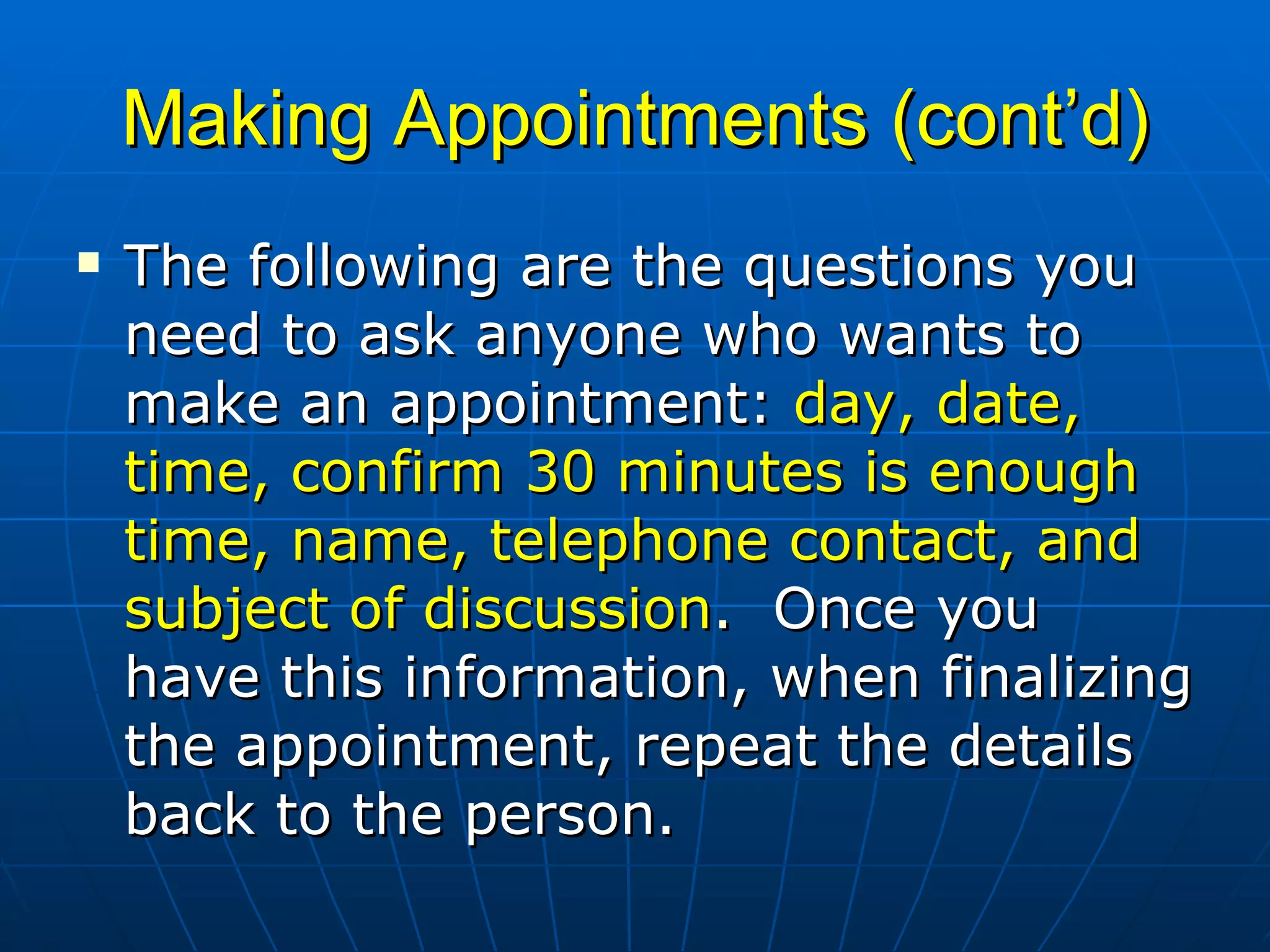 Making Appointments (cont’d) The following are the questions you need to ask anyone who wants to make an appointment:  day, date, time, confirm 30 minutes is enough time, name, telephone contact, and subject of discussion .   Once you have this information, when finalizing the appointment, repeat the details back to the person.  