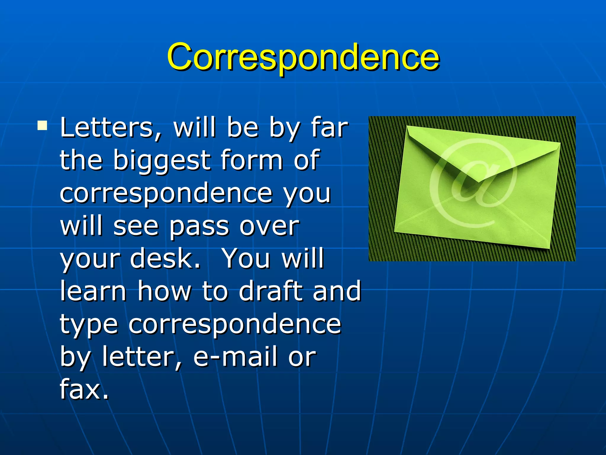 Correspondence Letters, will be by far the biggest form of correspondence you will see pass over your desk.  You will learn how to draft and type correspondence by letter, e-mail or fax. 
