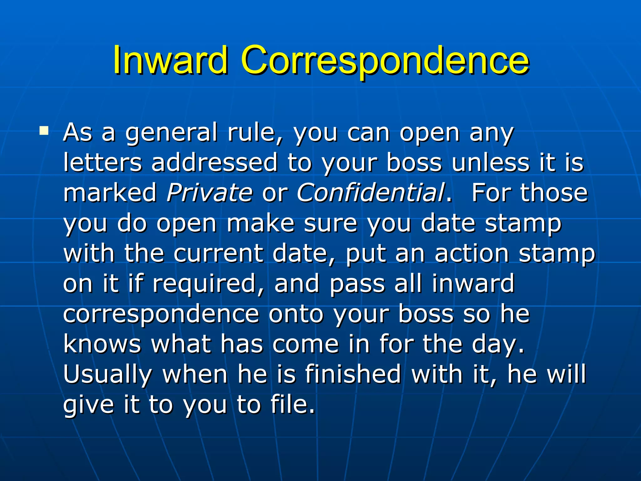 Inward Correspondence As a general rule, you can open any letters addressed to your boss unless it is marked  Private  or  Confidential .  For those you do open make sure you date stamp with the current date, put an action stamp on it if required, and pass all inward correspondence onto your boss so he knows what has come in for the day.  Usually when he is finished with it, he will give it to you to file.  