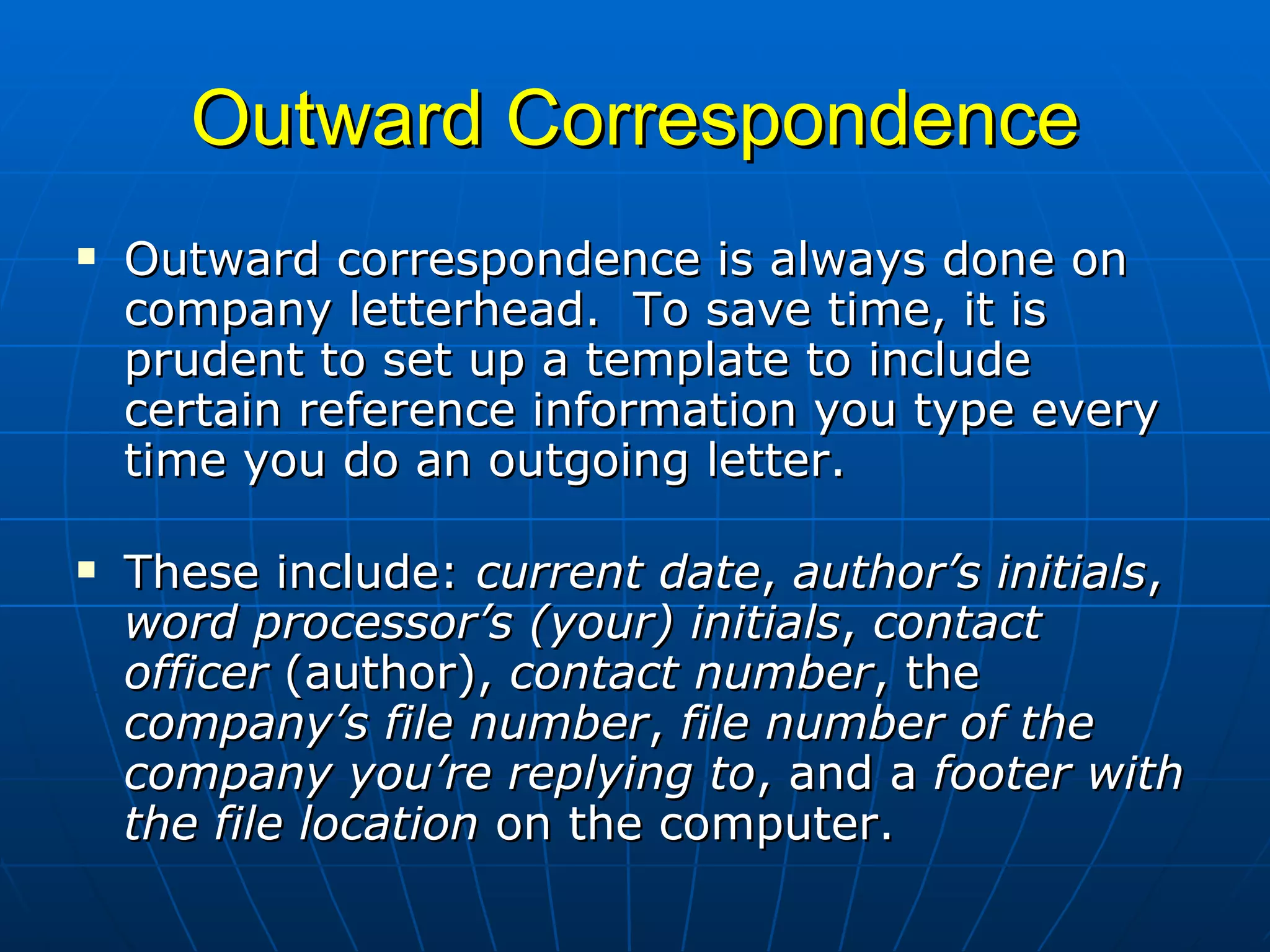 Outward Correspondence Outward correspondence is always done on company letterhead.  To save time, it is prudent to set up a template to include certain reference information you type every time you do an outgoing letter.    These include:  current date ,  author’s initials ,  word processor’s (your) initials ,  contact officer  (author),  contact number , the  company’s file number ,  file number of the company you’re replying to , and a  footer with the file location  on the computer.  