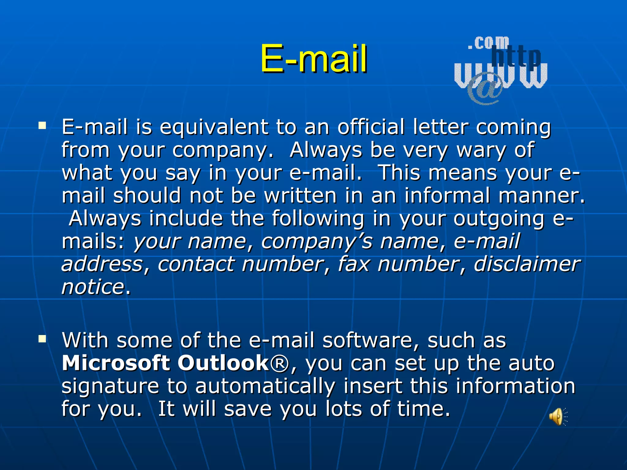 E-mail E-mail is equivalent to an official letter coming from your company.  Always be very wary of what you say in your e-mail.  This means your e-mail should not be written in an informal manner.  Always include the following in your outgoing e-mails:  your name ,  company’s name ,  e-mail address ,  contact number ,  fax number ,  disclaimer notice . With some of the e-mail software, such as  Microsoft Outlook ®, you can set up the auto signature to automatically insert this information for you.  It will save you lots of time. 