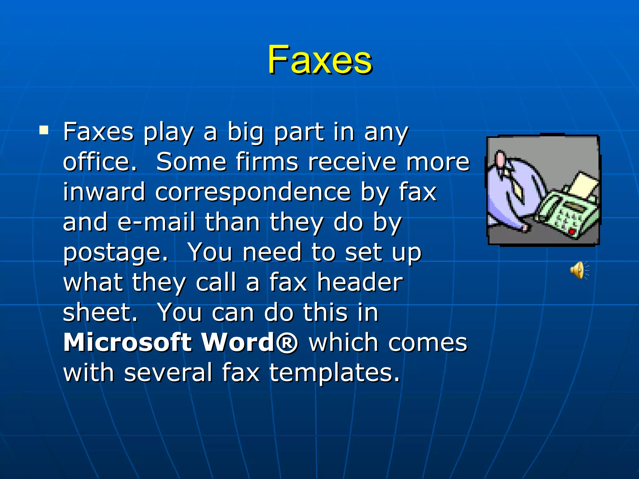 Faxes Faxes play a big part in any office.  Some firms receive more inward correspondence by fax and e-mail than they do by postage.  You need to set up what they call a fax header sheet.  You can do this in  Microsoft Word®  which comes with several fax templates.  