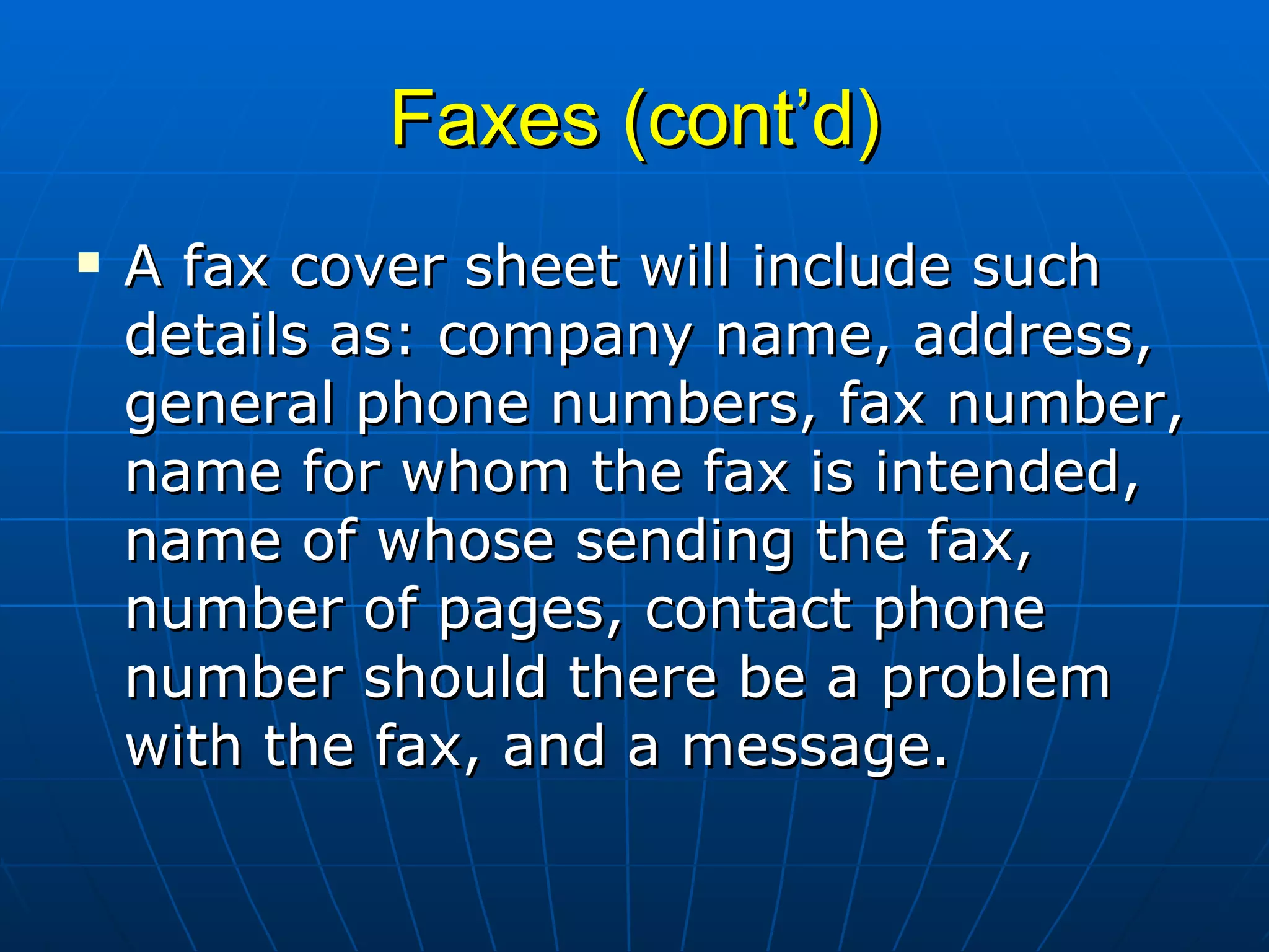 Faxes (cont’d) A fax cover sheet will include such details as: company name, address, general phone numbers, fax number, name for whom the fax is intended, name of whose sending the fax, number of pages, contact phone number should there be a problem with the fax, and a message. 
