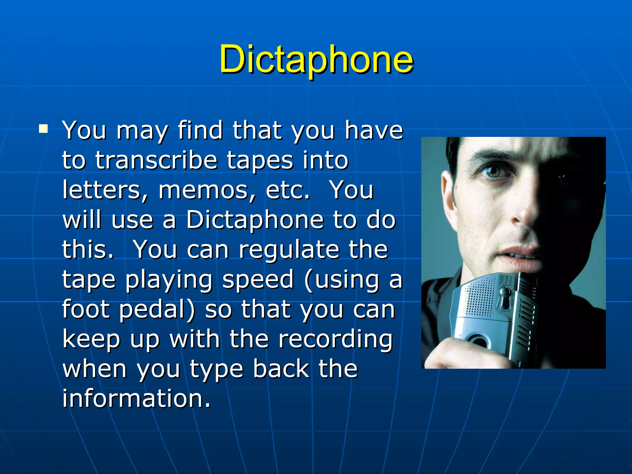 Dictaphone You may find that you have to transcribe tapes into letters, memos, etc.  You will use a Dictaphone to do this.  You can regulate the tape playing speed (using a foot pedal) so that you can keep up with the recording when you type back the information.  