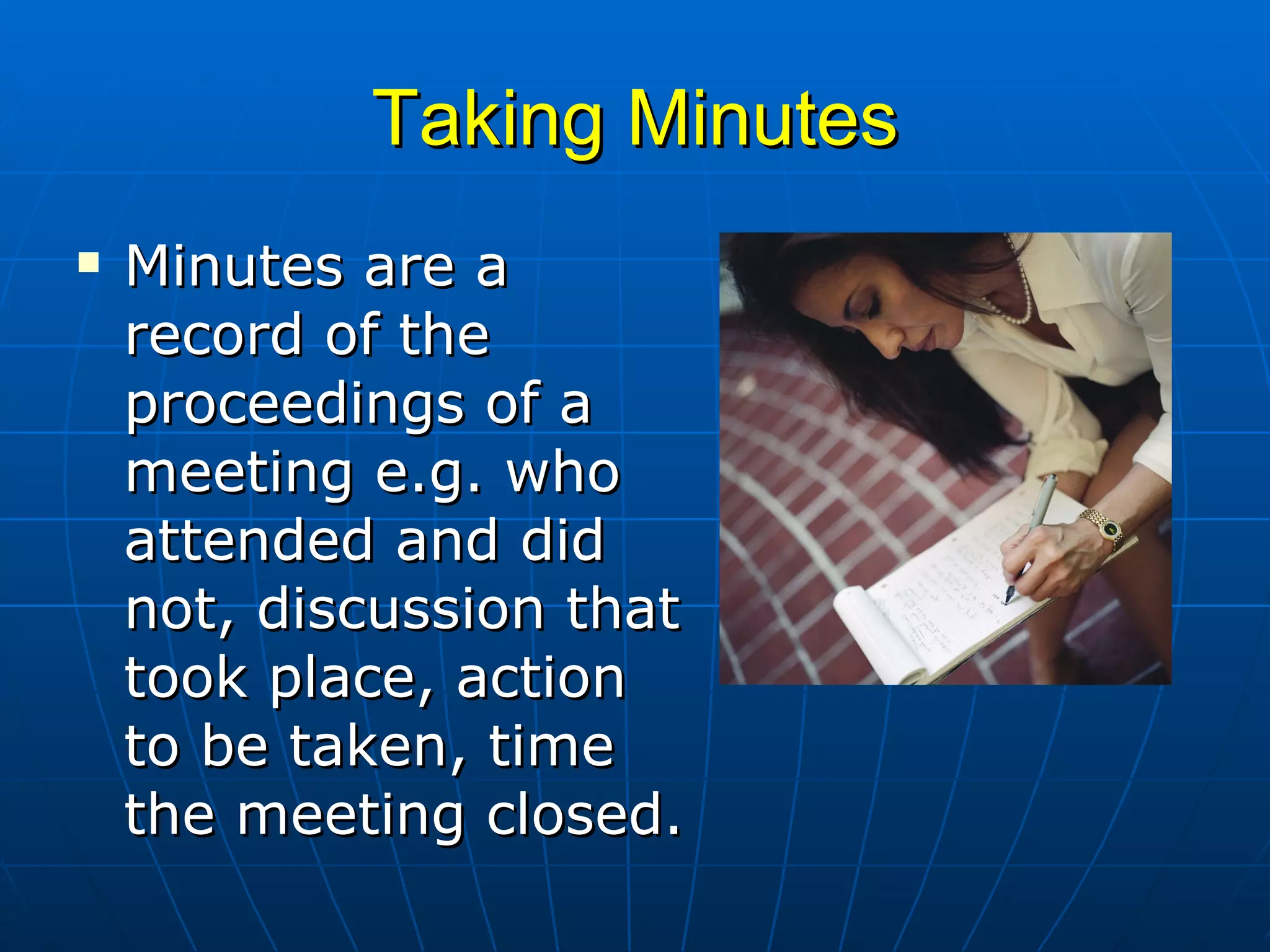 Taking Minutes Minutes are a record of the proceedings of a meeting e.g. who attended and did not, discussion that took place, action to be taken, time the meeting closed.  