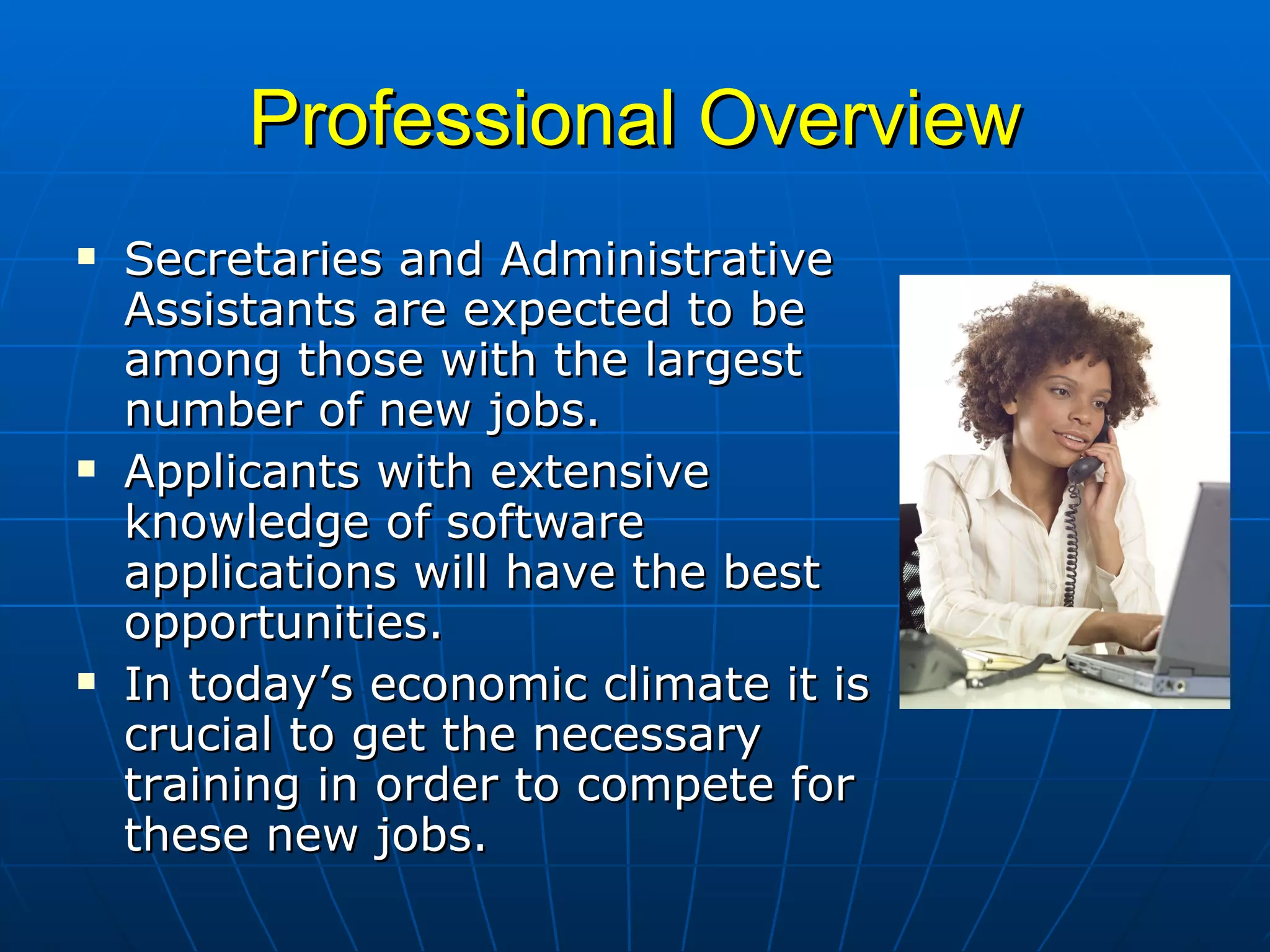 Professional Overview Secretaries and Administrative Assistants are expected to be among those with the largest number of new jobs.  Applicants with extensive knowledge of software applications will have the best opportunities.  In today’s economic climate it is crucial to get the necessary training in order to compete for these new jobs. 