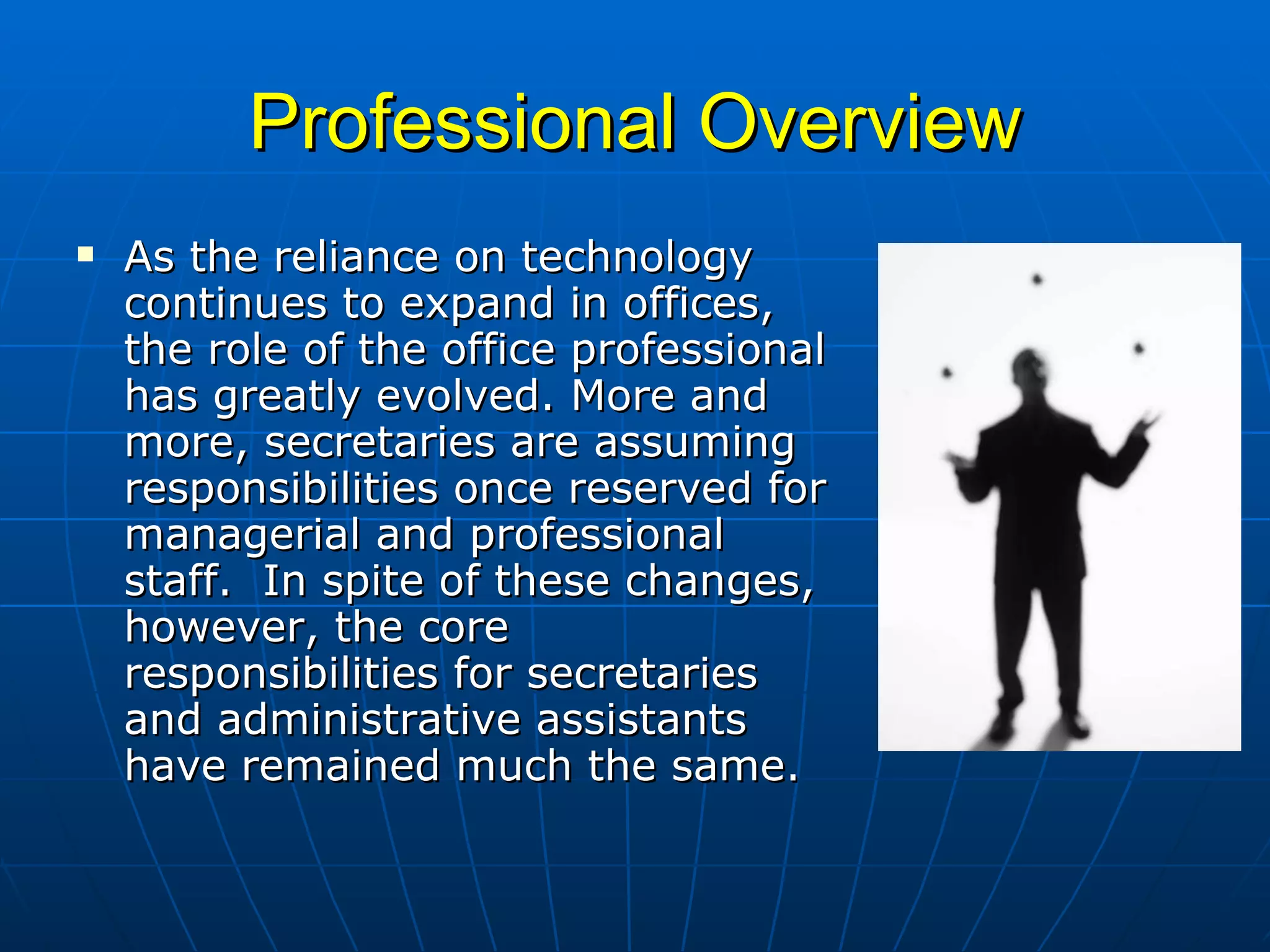 Professional Overview As the reliance on technology continues to expand in offices, the role of the office professional has greatly evolved. More and more, secretaries are assuming responsibilities once reserved for managerial and professional staff.  In spite of these changes, however, the core responsibilities for secretaries and administrative assistants have remained much the same.  