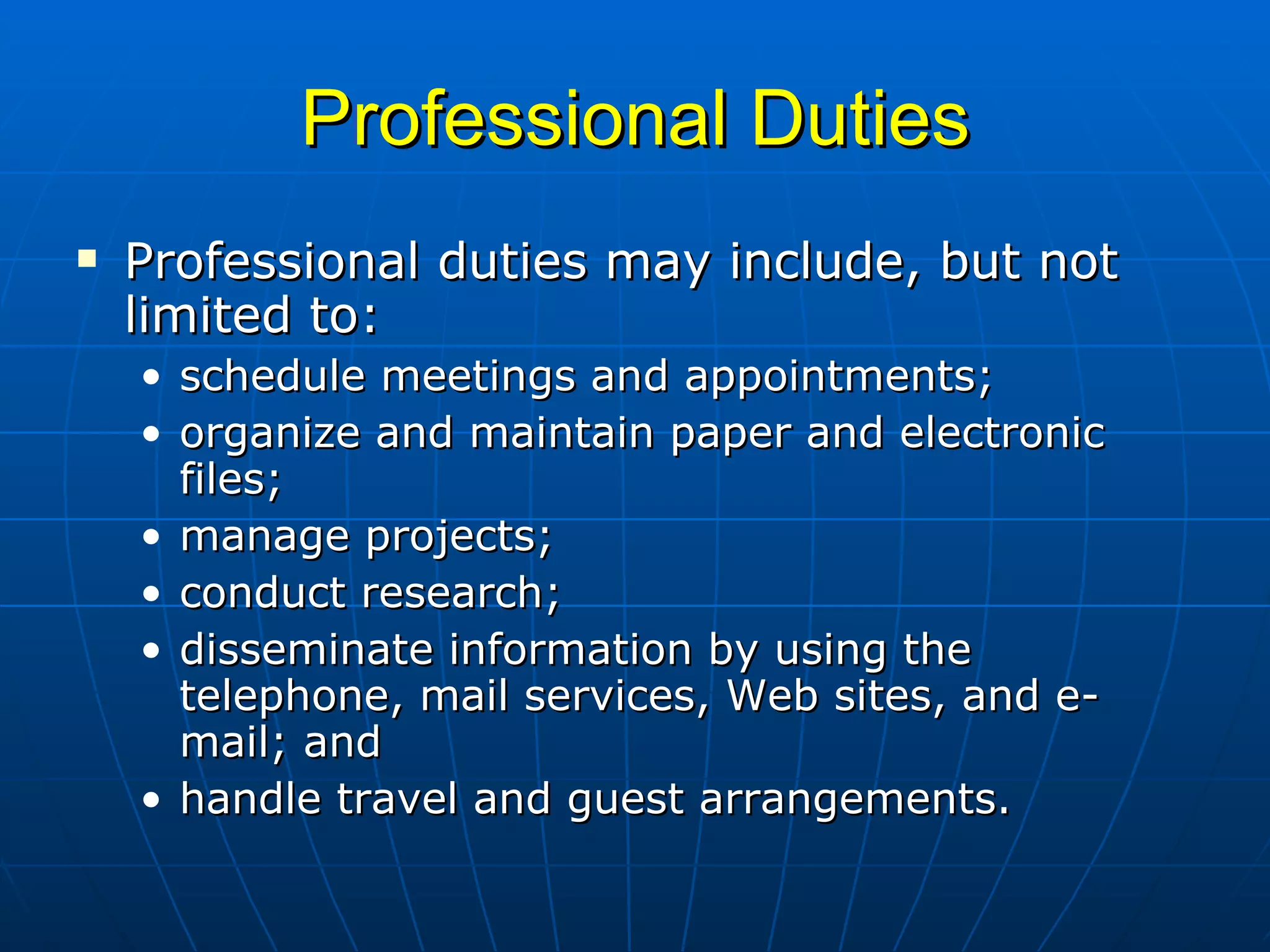Professional Duties Professional duties may include, but not limited to:  schedule meetings and appointments; organize and maintain paper and electronic files;  manage projects;  conduct research;  disseminate information by using the telephone, mail services, Web sites, and e-mail; and  handle travel and guest arrangements. 