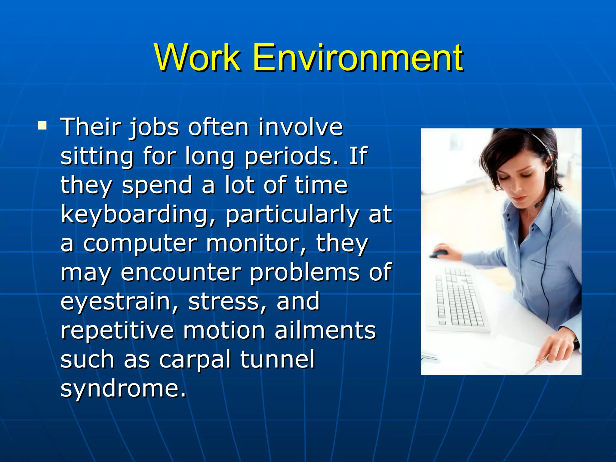 Work Environment Their jobs often involve sitting for long periods. If they spend a lot of time keyboarding, particularly at a computer monitor, they may encounter problems of eyestrain, stress, and repetitive motion ailments such as carpal tunnel syndrome.  