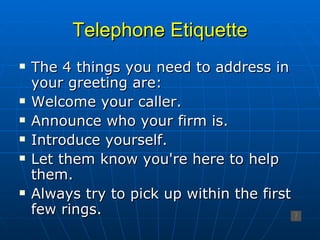 Telephone Etiquette The 4 things you need to address in your greeting are: Welcome your caller. Announce who your firm is. Introduce yourself.  Let them know you're here to help them. Always try to pick up within the first few rings. 