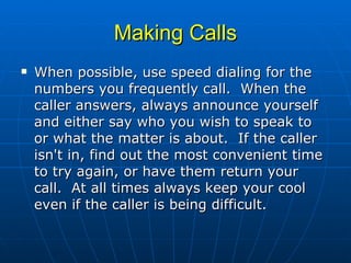 Making Calls When possible, use speed dialing for the numbers you frequently call.  When the caller answers, always announce yourself and either say who you wish to speak to or what the matter is about.  If the caller isn't in, find out the most convenient time to try again, or have them return your call.  At all times always keep your cool even if the caller is being difficult.  