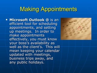 Making Appointments Microsoft Outlook ®  is an efficient tool for scheduling appointments, and setting up meetings.  In order to make appointments effectively, you must know your boss’s availability as well as the client’s.  This will mean keeping your calendar updated with meetings, business trips away, and any public holidays. 