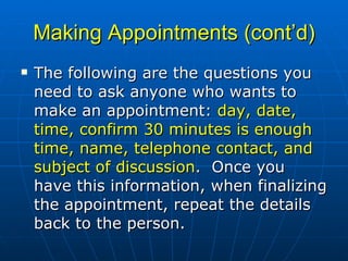 Making Appointments (cont’d) The following are the questions you need to ask anyone who wants to make an appointment:  day, date, time, confirm 30 minutes is enough time, name, telephone contact, and subject of discussion .   Once you have this information, when finalizing the appointment, repeat the details back to the person.  