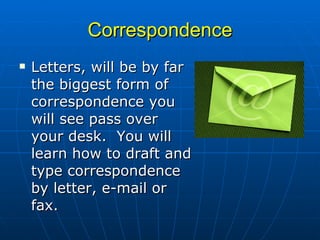 Correspondence Letters, will be by far the biggest form of correspondence you will see pass over your desk.  You will learn how to draft and type correspondence by letter, e-mail or fax. 