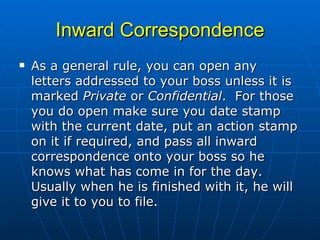 Inward Correspondence As a general rule, you can open any letters addressed to your boss unless it is marked  Private  or  Confidential .  For those you do open make sure you date stamp with the current date, put an action stamp on it if required, and pass all inward correspondence onto your boss so he knows what has come in for the day.  Usually when he is finished with it, he will give it to you to file.  