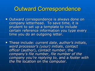 Outward Correspondence Outward correspondence is always done on company letterhead.  To save time, it is prudent to set up a template to include certain reference information you type every time you do an outgoing letter.    These include:  current date ,  author’s initials ,  word processor’s (your) initials ,  contact officer  (author),  contact number , the  company’s file number ,  file number of the company you’re replying to , and a  footer with the file location  on the computer.  