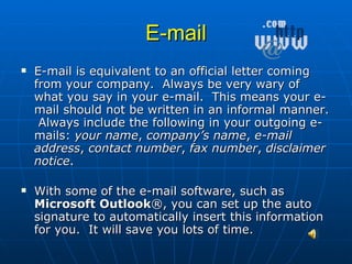 E-mail E-mail is equivalent to an official letter coming from your company.  Always be very wary of what you say in your e-mail.  This means your e-mail should not be written in an informal manner.  Always include the following in your outgoing e-mails:  your name ,  company’s name ,  e-mail address ,  contact number ,  fax number ,  disclaimer notice . With some of the e-mail software, such as  Microsoft Outlook ®, you can set up the auto signature to automatically insert this information for you.  It will save you lots of time. 