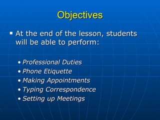 Objectives At the end of the lesson, students will be able to perform: Professional Duties Phone Etiquette Making Appointments Typing Correspondence Setting up Meetings 