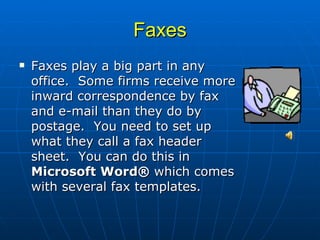 Faxes Faxes play a big part in any office.  Some firms receive more inward correspondence by fax and e-mail than they do by postage.  You need to set up what they call a fax header sheet.  You can do this in  Microsoft Word®  which comes with several fax templates.  