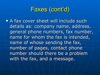 Faxes (cont’d) A fax cover sheet will include such details as: company name, address, general phone numbers, fax number, name for whom the fax is intended, name of whose sending the fax, number of pages, contact phone number should there be a problem with the fax, and a message. 