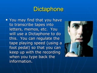 Dictaphone You may find that you have to transcribe tapes into letters, memos, etc.  You will use a Dictaphone to do this.  You can regulate the tape playing speed (using a foot pedal) so that you can keep up with the recording when you type back the information.  