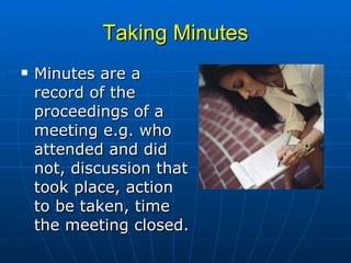Taking Minutes Minutes are a record of the proceedings of a meeting e.g. who attended and did not, discussion that took place, action to be taken, time the meeting closed.  