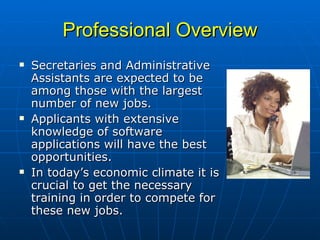 Professional Overview Secretaries and Administrative Assistants are expected to be among those with the largest number of new jobs.  Applicants with extensive knowledge of software applications will have the best opportunities.  In today’s economic climate it is crucial to get the necessary training in order to compete for these new jobs. 