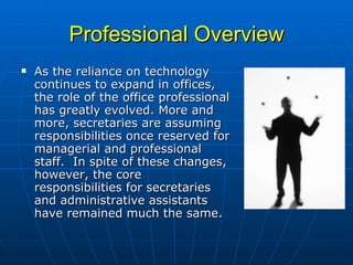 Professional Overview As the reliance on technology continues to expand in offices, the role of the office professional has greatly evolved. More and more, secretaries are assuming responsibilities once reserved for managerial and professional staff.  In spite of these changes, however, the core responsibilities for secretaries and administrative assistants have remained much the same.  