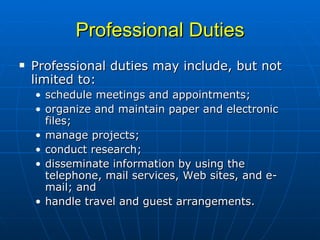 Professional Duties Professional duties may include, but not limited to:  schedule meetings and appointments; organize and maintain paper and electronic files;  manage projects;  conduct research;  disseminate information by using the telephone, mail services, Web sites, and e-mail; and  handle travel and guest arrangements. 