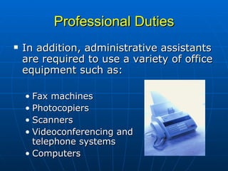 Professional Duties In addition, administrative assistants are required to use a variety of office equipment such as:  Fax machines Photocopiers Scanners Videoconferencing and  telephone systems Computers 