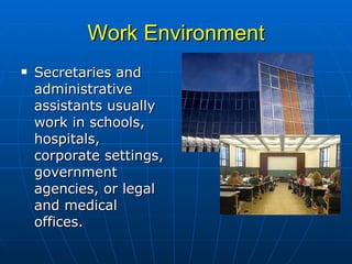 Work Environment Secretaries and administrative assistants usually work in schools, hospitals, corporate settings, government agencies, or legal and medical offices.  